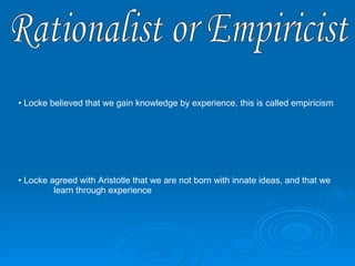 Rationalist or Empiricist Locke believed that we gain knowledge by experience, this is called empiricism Locke agreed with Aristotle that we are not born with innate ideas, and that we  learn through experience 