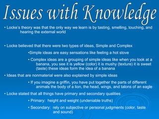 Issues with Knowledge Locke’s theory was that the only way we learn is by tasting, smelling, touching, and  hearing the external world Locke believed that there were two types of ideas, Simple and Complex Simple ideas are easy sensations like feeling a hot stove Complex ideas are a grouping of simple ideas like when you look at a  banana, you see it is yellow (color) it is mushy (texture) it is sweet  (taste) these ideas form the idea of a banana Ideas that are nonmaterial were also explained by simple ideas If you imagine a griffin, you have put together the parts of different  animals the body of a lion, the head, wings, and talons of an eagle Locke stated that all things have primary and secondary qualities Primary:  height and weight (undeniable truths)  Secondary:  rely on subjective or personal judgments (color, taste     and sound) 