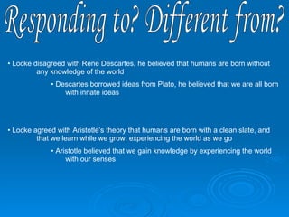 Responding to? Different from? Locke disagreed with Rene Descartes, he believed that humans are born without  any knowledge of the world Descartes borrowed ideas from Plato, he believed that we are all born  with innate ideas Locke agreed with Aristotle’s theory that humans are born with a clean slate, and  that we learn while we grow, experiencing the world as we go Aristotle believed that we gain knowledge by experiencing the world  with our senses 