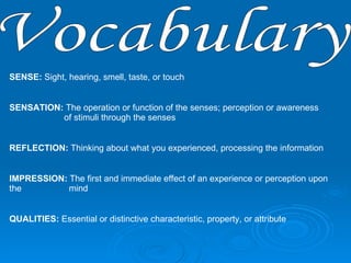 Vocabulary SENSE:  Sight, hearing, smell, taste, or touch SENSATION:  The operation or function of the senses; perception or awareness      of stimuli through the senses  REFLECTION:  Thinking about what you experienced, processing the information IMPRESSION:  The first and immediate effect of an experience or perception upon the    mind  QUALITIES:  Essential or distinctive characteristic, property, or attribute  