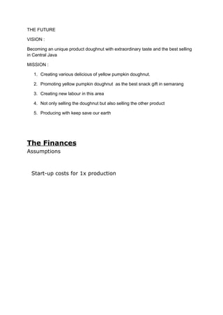 THE FUTURE
VISION :
Becoming an unique product doughnut with extraordinary taste and the best selling
in Central Java
MISSION :
1. Creating various delicious of yellow pumpkin doughnut.
2. Promoting yellow pumpkin doughnut as the best snack gift in semarang
3. Creating new labour in this area
4. Not only selling the doughnut but also selling the other product
5. Producing with keep save our earth
The Finances
Assumptions
Start-up costs for 1x production
 