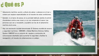 ¿ Qué es ? 
• Salvamento marítimo: acción y efecto de salvar o salvarse en el mar u 
océano por equipos especializados en el rescate de estas condiciones. 
• Ejemplo: si un barco de pesca, en su jornada habitual, pierde el control 
chocándose contra unas rocas y a su vez rompiendo el casco. Las 
personas que van a rescatarle y ayudarle son las de el salvamento 
marítimo de la zona 
• Hay una asociación mundial denominada: El Sistema mundial de socorro 
y seguridad marítimos (SMSSM) o Global Maritime Distress Safety 
System (GMDSS) es un conjunto de equipos y protocolos de 
comunicación diseñados para aumentar la seguridad y facilitar la 
navegación y el rescate de embarcaciones en peligro. 
 