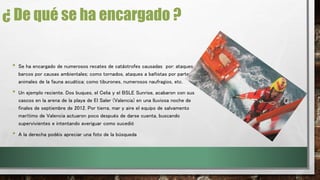 ¿ De qué se ha encargado ? 
• Se ha encargado de numerosos recates de catástrofes causadas por: ataques a 
barcos por causas ambientales; como tornados, ataques a bañistas por parte de 
animales de la fauna acuática; como tiburones, numerosos naufragios, etc. 
• Un ejemplo reciente. Dos buques, el Celia y el BSLE Sunrise, acabaron con sus 
cascos en la arena de la playa de El Saler (Valencia) en una lluviosa noche de 
finales de septiembre de 2012. Por tierra, mar y aire el equipo de salvamento 
marítimo de Valencia actuaron poco después de darse cuenta, buscando 
supervivientes e intentando averiguar como sucedió 
• A la derecha podéis apreciar una foto de la búsqueda 
 