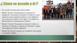 ¿ Cómo se accede a él ? 
• Para acceder necesitas pasar ciertos módulos 
• Módulo1. Atención inicial al paciente en situaciones de 
emergencias. Para pasarlo se necesitan 14 créditos y en este 
módulo hay ciertas asignaturas optativas y otras obligatorias 
como: Socorrismo acuático en mar, lagos y ríos (obligatoria) y 
Rescate Marítimo en Embarcaciones (optativa) 
• Módulo2. Practicum. Para pasarlo se necesitan 3 créditos. La 
asignatura es: Prácticas en Laboratorio de Simulación o lugares 
concertados por el Experto (obligatoria). 
• Módulo3. Se trata de un proyecto de investigación y para pasarlo 
se necesitan 3 créditos. 
 