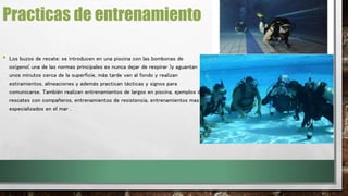 Practicas de entrenamiento 
• Los buzos de recate: se introducen en una piscina con las bombonas de 
oxígeno( una de las normas principales es nunca dejar de respirar )y aguantan 
unos minutos cerca de la superficie, más tarde van al fondo y realizan 
estiramientos, alineaciones y además practican tácticas y signos para 
comunicarse. También realizan entrenamientos de largos en piscina, ejemplos de 
rescates con compañeros, entrenamientos de resistencia, entrenamientos mas 
especializados en el mar . 
 