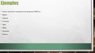 Ejemplos 
• Centro nacional de coordinación de salvamento CNCS en: 
• Madrid 
• Valencia 
• A Coruña 
• Gijón 
• Bilbao 
• Santander 
• Almería 
• … 
 