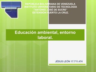 Educación ambiental, entorno
laboral.
REPÚBLICA BOLIVARIANA DE VENEZUELA
INSTITUTO UNIVERSITARIO DE TECNOLOGÍA
“ANTONIO JOSÉ DE SUCRE”
EXTENSIÓN PUERTO LA CRUZ.
JÉSUS LEÓN 17.711.474
 