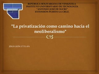 "La privatización como camino hacia el
neoliberalismo"
REPÚBLICA BOLIVARIANA DE VENEZUELA
INSTITUTO UNIVERSITARIO DE TECNOLOGÍA
“ANTONIO JOSÉ DE SUCRE”
EXTENSIÓN PUERTO LA CRUZ.
JÉSUS LEÓN 17.711.474
 