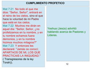 12
YHVH como pastor reconocerá a sus
ovejas y las restaurará .
Limpiará a cada una de ellas y pondrá
su Espíritu en ellas y dará un nuevo
corazón.
Para que? Para que regresen a SUS
PRECEPTOS. A la Torah. Ezequiel
36:27 "Y
pondré dentro de vosotros mi Espíritu,
y haré que andéis en mis estatutos, y
guardéis mis preceptos, y los
pongáis por obra."
CUMPLIMIENTO PROFETICO
Mat 7:21 No todo el que me
dice: "Señor, Señor", entrará en
el reino de los cielos, sino el que
hace la voluntad de mi Padre
que está en los cielos.
Mat 7:22 Muchos me dirán en
aquel día: "Señor, Señor, ¿no
profetizamos en tu nombre, y en
tu nombre echamos fuera
demonios, y en tu nombre
hicimos muchos milagros?"
Mat 7:23 Y entonces les
declararé: "Jamás os conocí;
APARTAOS DE MI, LOS QUE
PRACTICAIS LA INIQUIDAD."
( Transgresores de la ley
Torah)).
Yeshua (Jesús) advirtió
hablando acerca de Pastores y
Lideres.
 