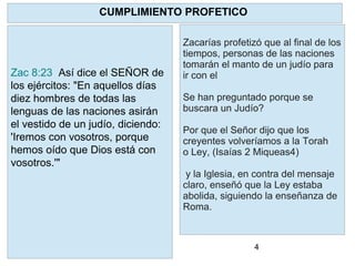 4
Zacarías profetizó que al final de los
tiempos, personas de las naciones
tomarán el manto de un judío para
ir con el
Se han preguntado porque se
buscara un Judío?
Por que el Señor dijo que los
creyentes volveríamos a la Torah
o Ley, (Isaías 2 Miqueas4)
y la Iglesia, en contra del mensaje
claro, enseñó que la Ley estaba
abolida, siguiendo la enseñanza de
Roma.
CUMPLIMIENTO PROFETICO
Zac 8:23 Así dice el SEÑOR de
los ejércitos: "En aquellos días
diez hombres de todas las
lenguas de las naciones asirán
el vestido de un judío, diciendo:
'Iremos con vosotros, porque
hemos oído que Dios está con
vosotros.'"
 
