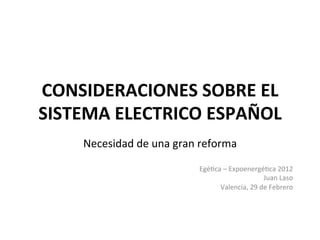 CONSIDERACIONES	
  SOBRE	
  EL	
  
SISTEMA	
  ELECTRICO	
  ESPAÑOL	
  	
  
      Necesidad	
  de	
  una	
  gran	
  reforma	
  
                          	
  
                                       Egé2ca	
  –	
  Expoenergé2ca	
  2012	
  
                                                                 Juan	
  Laso	
  
                                             Valencia,	
  29	
  de	
  Febrero	
  	
  
 