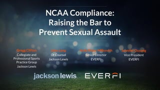 NCAA Compliance:
Raising the Bar to
Prevent Sexual Assault
John Long
Of Counsel
Jackson Lewis
Holly Rider-Milkovich
Senior Director
EVERFI
Jennifer Ouyang
Vice President
EVERFI
Gregg Clifton
Collegiate and
Professional Sports
Practice Group
Jackson Lewis
 