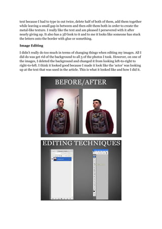 text because I had to type in out twice, delete half of both of them, add them together
while leaving a small gap in between and then edit them both in order to create the
metal-like texture. I really like the text and am pleased I persevered with it after
nearly giving up. It also has a 3D look to it and to me it looks like someone has stuck
the letters onto the border with glue or something.
Image Editing
I didn‟t really do too much in terms of changing things when editing my images. All I
did do was get rid of the background to all 5 of the photos I took. However, on one of
the images, I deleted the background and changed it from looking left-to-right to
right-to-left. I think it looked good because I made it look like the „actor‟ was looking
up at the text that was used in the article. This is what it looked like and how I did it.
 