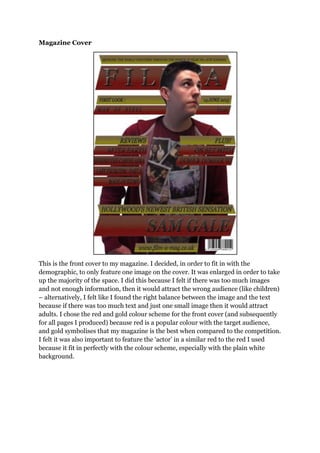 Magazine Cover
This is the front cover to my magazine. I decided, in order to fit in with the
demographic, to only feature one image on the cover. It was enlarged in order to take
up the majority of the space. I did this because I felt if there was too much images
and not enough information, then it would attract the wrong audience (like children)
– alternatively, I felt like I found the right balance between the image and the text
because if there was too much text and just one small image then it would attract
adults. I chose the red and gold colour scheme for the front cover (and subsequently
for all pages I produced) because red is a popular colour with the target audience,
and gold symbolises that my magazine is the best when compared to the competition.
I felt it was also important to feature the „actor‟ in a similar red to the red I used
because it fit in perfectly with the colour scheme, especially with the plain white
background.
 