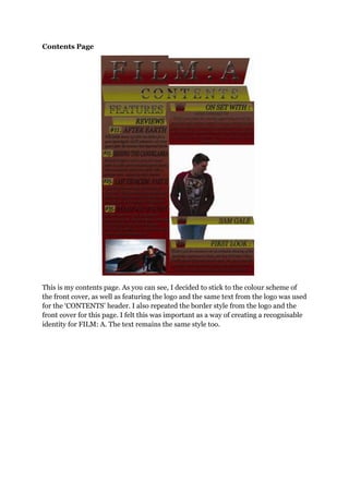 Contents Page
This is my contents page. As you can see, I decided to stick to the colour scheme of
the front cover, as well as featuring the logo and the same text from the logo was used
for the „CONTENTS‟ header. I also repeated the border style from the logo and the
front cover for this page. I felt this was important as a way of creating a recognisable
identity for FILM: A. The text remains the same style too.
 