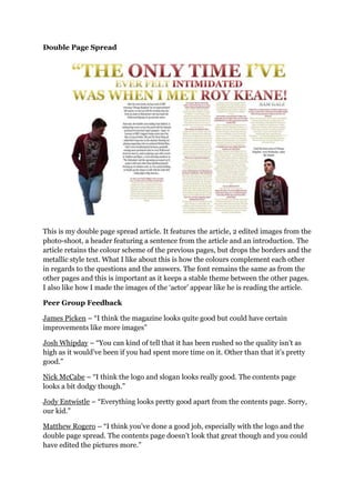 Double Page Spread
This is my double page spread article. It features the article, 2 edited images from the
photo-shoot, a header featuring a sentence from the article and an introduction. The
article retains the colour scheme of the previous pages, but drops the borders and the
metallic style text. What I like about this is how the colours complement each other
in regards to the questions and the answers. The font remains the same as from the
other pages and this is important as it keeps a stable theme between the other pages.
I also like how I made the images of the „actor‟ appear like he is reading the article.
Peer Group Feedback
James Picken – “I think the magazine looks quite good but could have certain
improvements like more images”
Josh Whipday – “You can kind of tell that it has been rushed so the quality isn‟t as
high as it would‟ve been if you had spent more time on it. Other than that it‟s pretty
good.”
Nick McCabe – “I think the logo and slogan looks really good. The contents page
looks a bit dodgy though.”
Jody Entwistle – “Everything looks pretty good apart from the contents page. Sorry,
our kid.”
Matthew Rogero – “I think you‟ve done a good job, especially with the logo and the
double page spread. The contents page doesn‟t look that great though and you could
have edited the pictures more.”
 