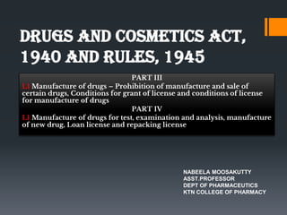 DRUGS AND COSMETICS ACT,
1940 AND RULES, 1945
PART III
L1 Manufacture of drugs – Prohibition of manufacture and sale of
certain drugs, Conditions for grant of license and conditions of license
for manufacture of drugs
PART IV
L1 Manufacture of drugs for test, examination and analysis, manufacture
of new drug, Loan license and repacking license
NABEELA MOOSAKUTTY
ASST.PROFESSOR
DEPT OF PHARMACEUTICS
KTN COLLEGE OF PHARMACY
 