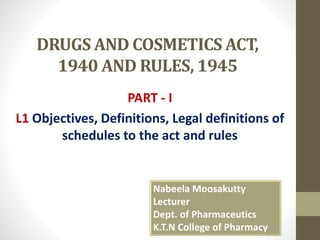 DRUGS AND COSMETICS ACT,
1940 AND RULES, 1945
PART - I
L1 Objectives, Definitions, Legal definitions of
schedules to the act and rules
Nabeela Moosakutty
Lecturer
Dept. of Pharmaceutics
K.T.N College of Pharmacy
 