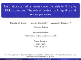 Unit labor cost adjustments since the crisis in GIIPS vs.
BELL countries: The role of central bank liquidity and
rescue packages
Claudia M. Buch 1
Manuel Buchholz 2
Alexander Lipponer 1
Esteban Prieto 1
1
Deutsche Bundesbank
2
Halle Institute for Economic Research (IWH)
Open Seminar
Eesti Pank
Feb 19, 2015
The views expressed in the presentation are those of the authors and do not necessarily reﬂect the views
of the Deutsche Bundesbank or its staﬀ.
Buch, Buchholz, Lipponer, Prieto ULC adjustments GIIPS vs. BELL Feb 19, 2015 1 / 42
 
