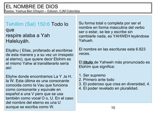 10
EL NOMBRE DE DIOS
Textos: Yoshua Ben Efrayim – Edicion: CJM Colombia
Tehillím (Sal) 150:6 Todo lo
que
respire alaba a Yah
Haleluyáh.
Eliyáhu ( Elías, profanado al escribirse
de esta manera y a su vez un irrespeto
al eterno), que quiere decir Elohím es
el mismo Yahw al transliterarlo sería
así:
Eliyhw donde encontramos La Y ,la H.
la W. Esta última es una consonante
conocida como la Vau que funciona
como consonante y equivale en
español a una V pero que se usa
también como vocal O o, U. En el caso
del nombre del eterno es una U
aunque se escriba como W.
Su forma total o completa por ser el
nombre en forma masculina del verbo
ser o estar, se lee y escribe sin
cambiarle nada, es YAHWEH leyéndose
Yahueh.
El nombre en las escrituras esta 6.823
veces.
El titulo de Yahweh más pronunciado es
Elohím que significa:
1. Ser supremo
2. Primero ante todo
3. El poderoso que crea en diversidad, 4.
4. El poder revelado en pluralidad.
 
