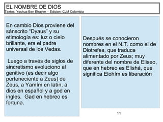 11
EL NOMBRE DE DIOS
Textos: Yoshua Ben Efrayim – Edicion: CJM Colombia
En cambio Dios proviene del
sánscrito “Dyaus” y su
etimología es: luz o cielo
brillante, era el padre
universal de los Vedas.
Luego a través de siglos de
sincretismo evoluciono al
genitivo (es decir algo
perteneciente a Zeus) de
Zeus, a Yamím en latín, a
dios en español y a god en
ingles. Gad en hebreo es
fortuna.
Después se conocieron
nombres en el N.T. como el de
Diotrefes, que traduce
alimentado por Zeus; muy
diferente del nombre de Eliseo,
que en hebreo es Elishá, que
significa Elohím es liberación
 