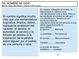13
EL NOMBRE DE DIOS
Textos: Yoshua Ben Efrayim – Edicion: CJM Colombia
El nombre significa mucho
más que una nomenclatura
lingüística. Implica, define,
representa revelación del
carácter, el destino, la
autoridad, el servicio y la
función de destino (o la
inspiración de la palabra
sobre alguien por el padre)
de una persona o cosa.
En nuestra civilización el nombre, es
básicamente la manera como
nos identificamos unos a otros. Pero en
las escrituras, el nombre es más que
una identificación. Nombre en las
escrituras indica la
naturaleza intima de una persona, lo que
define específicamente su
esencialidad.
El destino...........Memorial
La autoridad.......Permanencia
El servicio...........Reconocimiento
Carácter..............naturaleza
La función de destino
(profética)........propósito
 