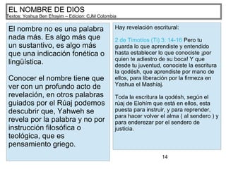 14
EL NOMBRE DE DIOS
Textos: Yoshua Ben Efrayim – Edicion: CJM Colombia
El nombre no es una palabra
nada más. Es algo más que
un sustantivo, es algo más
que una indicación fonética o
lingüística.
Conocer el nombre tiene que
ver con un profundo acto de
revelación, en otros palabras
guiados por el Rúaj podemos
descubrir que, Yahweh se
revela por la palabra y no por
instrucción filosófica o
teológica, que es
pensamiento griego.
Hay revelación escritural:
2 de Timotíos (Ti) 3: 14-16 Pero tu
guarda lo que aprendiste y entendido
hasta establecer lo que conociste ¡por
quien te adiestro de su boca! Y que
desde tu juventud, conociste la escritura
la qodésh, que aprendiste por mano de
ellos, para liberación por la firmeza en
Yashua el Mashíaj.
Toda la escritura la qodésh, según el
rúaj de Elohím que está en ellos, esta
puesta para instruir, y para reprender,
para hacer volver el alma ( al sendero ) y
para enderezar por el sendero de
justicia.
 