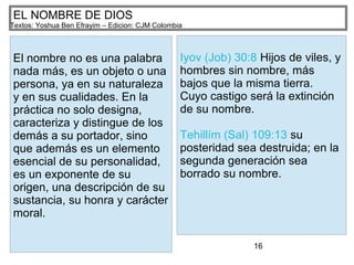 16
EL NOMBRE DE DIOS
Textos: Yoshua Ben Efrayim – Edicion: CJM Colombia
El nombre no es una palabra
nada más, es un objeto o una
persona, ya en su naturaleza
y en sus cualidades. En la
práctica no solo designa,
caracteriza y distingue de los
demás a su portador, sino
que además es un elemento
esencial de su personalidad,
es un exponente de su
origen, una descripción de su
sustancia, su honra y carácter
moral.
Iyov (Job) 30:8 Hijos de viles, y
hombres sin nombre, más
bajos que la misma tierra.
Cuyo castigo será la extinción
de su nombre.
Tehillím (Sal) 109:13 su
posteridad sea destruida; en la
segunda generación sea
borrado su nombre.
 