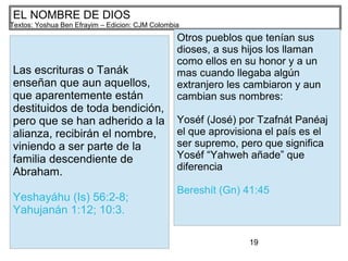 19
EL NOMBRE DE DIOS
Textos: Yoshua Ben Efrayim – Edicion: CJM Colombia
Las escrituras o Tanák
enseñan que aun aquellos,
que aparentemente están
destituidos de toda bendición,
pero que se han adherido a la
alianza, recibirán el nombre,
viniendo a ser parte de la
familia descendiente de
Abraham.
Yeshayáhu (Is) 56:2-8;
Yahujanán 1:12; 10:3.
Otros pueblos que tenían sus
dioses, a sus hijos los llaman
como ellos en su honor y a un
mas cuando llegaba algún
extranjero les cambiaron y aun
cambian sus nombres:
Yoséf (José) por Tzafnát Panéaj
el que aprovisiona el país es el
ser supremo, pero que significa
Yoséf “Yahweh añade” que
diferencia
Bereshít (Gn) 41:45
 
