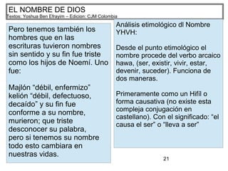 21
EL NOMBRE DE DIOS
Textos: Yoshua Ben Efrayim – Edicion: CJM Colombia
Pero tenemos también los
hombres que en las
escrituras tuvieron nombres
sin sentido y su fin fue triste
como los hijos de Noemí. Uno
fue:
Majlón “débil, enfermizo”
kelión “débil, defectuoso,
decaído” y su fin fue
conforme a su nombre,
murieron; que triste
desconocer su palabra,
pero si tenemos su nombre
todo esto cambiara en
nuestras vidas.
Análisis etimológico dl Nombre
YHVH:
Desde el punto etimológico el
nombre procede del verbo arcaico
hawa, (ser, existir, vivir, estar,
devenir, suceder). Funciona de
dos maneras.
Primeramente como un Hifíl o
forma causativa (no existe esta
compleja conjugación en
castellano). Con el significado: “el
causa el ser” o “lleva a ser”
 