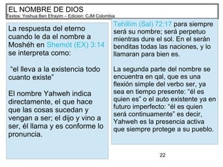 22
EL NOMBRE DE DIOS
Textos: Yoshua Ben Efrayim – Edicion: CJM Colombia
La respuesta del eterno
cuando le da el nombre a
Moshéh en Shemót (EX) 3:14
se interpreta como:
“el lleva a la existencia todo
cuanto existe”
El nombre Yahweh indica
directamente, el que hace
que las cosas sucedan y
vengan a ser; el dijo y vino a
ser, él llama y es conforme lo
pronuncia.
Tehillím (Sal) 72:17 para siempre
será su nombre; será perpetuo
mientras dure el sol. En el serán
benditas todas las naciones, y lo
llamaran para bien es.
La segunda parte del nombre se
encuentra en qal, que es una
flexión simple del verbo ser, ya
sea en tiempo presente: “él es
quien es” o el auto existente ya en
futuro imperfecto: “él es quien
será continuamente” es decir,
Yahweh es la presencia activa
que siempre protege a su pueblo.
 