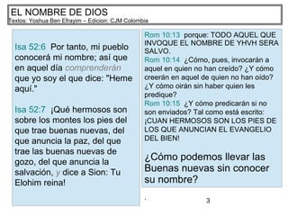 3
EL NOMBRE DE DIOS
Textos: Yoshua Ben Efrayim – Edicion: CJM Colombia
Isa 52:6 Por tanto, mi pueblo
conocerá mi nombre; así que
en aquel día comprenderán
que yo soy el que dice: "Heme
aquí."
Isa 52:7 ¡Qué hermosos son
sobre los montes los pies del
que trae buenas nuevas, del
que anuncia la paz, del que
trae las buenas nuevas de
gozo, del que anuncia la
salvación, y dice a Sion: Tu
Elohim reina!
Rom 10:13 porque: TODO AQUEL QUE
INVOQUE EL NOMBRE DE YHVH SERA
SALVO.
Rom 10:14 ¿Cómo, pues, invocarán a
aquel en quien no han creído? ¿Y cómo
creerán en aquel de quien no han oído?
¿Y cómo oirán sin haber quien les
predique?
Rom 10:15 ¿Y cómo predicarán si no
son enviados? Tal como está escrito:
¡CUAN HERMOSOS SON LOS PIES DE
LOS QUE ANUNCIAN EL EVANGELIO
DEL BIEN!
¿Cómo podemos llevar las
Buenas nuevas sin conocer
su nombre?
.
 