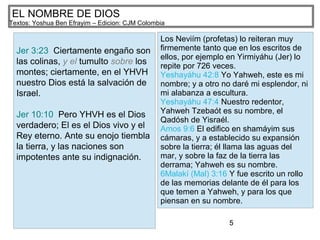 5
EL NOMBRE DE DIOS
Textos: Yoshua Ben Efrayim – Edicion: CJM Colombia
Jer 3:23 Ciertamente engaño son
las colinas, y el tumulto sobre los
montes; ciertamente, en el YHVH
nuestro Dios está la salvación de
Israel.
Jer 10:10 Pero YHVH es el Dios
verdadero; El es el Dios vivo y el
Rey eterno. Ante su enojo tiembla
la tierra, y las naciones son
impotentes ante su indignación.
Los Neviím (profetas) lo reiteran muy
firmemente tanto que en los escritos de
ellos, por ejemplo en Yirmiyáhu (Jer) lo
repite por 726 veces.
Yeshayáhu 42:8 Yo Yahweh, este es mi
nombre; y a otro no daré mi esplendor, ni
mi alabanza a escultura.
Yeshayáhu 47:4 Nuestro redentor,
Yahweh Tzebaót es su nombre, el
Qadósh de Yisraél.
Amos 9:6 El edifico en shamáyim sus
cámaras, y a establecido su expansión
sobre la tierra; él llama las aguas del
mar, y sobre la faz de la tierra las
derrama; Yahweh es su nombre.
6Malakí (Mal) 3:16 Y fue escrito un rollo
de las memorias delante de él para los
que temen a Yahweh, y para los que
piensan en su nombre.
 