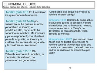 6
EL NOMBRE DE DIOS
Textos: Yoshua Ben Efrayim – Edicion: CJM Colombia
Tehillím (Sal) 9:10 En ti confiaran
los que conocen tu nombre
Tehillím (Sal) 91:14-16 por
cuanto en mi ha puesto su amor
yo también lo librare; le
pondré en alto, por cuanto ha
conocido mi nombre. Me invocara
y yo le responderé; con el estaré
yo en la angustia; lo librare y le
exaltare. Lo saciare de larga vida,
y le mostrare mi salvación.
Tehillím (Sal) 135:13 Oh
Yahweh, eterno es tu nombre, tu
memoria, oh Yahweh, de
generación en generación.
¡Usted sabia que el que no invoque su
nombre tendrán castigo!
Yirmiyáhu 10:25 Derrama tu enojo sobre
los pueblos que no te conocen, y sobre
las naciones que no invocan tu nombre;
porque se comieron a Yaaqóv, lo
devoraron, le han consumido, y han
asolado su morada.
Yirmiyáhu (Jer) 23:27 ¿no piensan cómo
hacen que mi pueblo se olvide de mi
nombre con sus visiones que cada uno
cuenta a su compañero, al modo que sus
padres se olvidaron de mi nombre por
Baal?
 