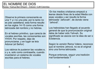 8
EL NOMBRE DE DIOS
Textos: Yoshua Ben Efrayim – Edicion: CJM Colombia
Observe la primera consonante es
una Y y-i no una jota; por lo tanto no
es jota castellana; esta forma resulto
en los siglos 14-15 como una forma
latinizada del nombre y no hebrea.
En el hebreo primitivo, que carecía de
vocales escritas, las consonantes son
YHVH. Por respeto, dejo de
pronunciarse, y en lugar se leía
Adonaí (el Señor)
Los rabinos le pusieron las vocales e,
o y a, solo como contraseña, cuando
inventaron un sistema de vocales
escritas para el hebreo.
En los medios cristianos empezó a
leerse desde fines de la edad Media con
esas vocales y así resulto la forma
latinizada “Jehovah”, de donde viene
“Jehová”.
Los hebraístas han llegado al acuerdo
general de que la pronunciación original
debe de haber sido Yahveh. Su
significado se asocia con la idea de ser o
Existencia.
Según la versión Reina Valera, reconoce
que el nombre Jehová, no es el original
sino una forma latinizada.
Porque entonces, seguir una tradición
mal fundamentada ?
 