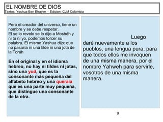 9
EL NOMBRE DE DIOS
Textos: Yoshua Ben Efrayim – Edicion: CJM Colombia
Pero el creador del universo, tiene un
nombre y se debe respetar.
El se lo revelo se lo dijo a Moshéh y
ni tu ni yo, podemos torcer su
palabra. El mismo Yashua dijo: que
no pasaría ni una tilde ni una jota de
la Toráh
En el original y en el idioma
hebreo, no hay ni tildes ni jotas,
sino una yud, que es la
consonante más pequeña del
alfabeto hebreo y una queraia
que es una parte muy pequeña,
que distingue una consonante
de la otra.
Luego
daré nuevamente a los
pueblos, una lengua pura, para
que todos ellos me invoquen
de una misma manera, por el
nombre Yahweh para servirle,
vosotros de una misma
manera.
 