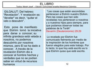 12
EL LIBRO
Textos: Moreh Josef – Edición: Comunidad Israelita Mesiánica Colombia
GILGALUT: Del hebreo:
“Revelación”. Y revelación es:
"develar" es decir, “quitar el
velo o descubrir”.
Esto pone de manifiesto
que Elohím tornó la iniciativa
para darse a conocer; su
infinita grandeza está velada a
nosotros, no podemos
descubrirlo por nosotros
mismos, pero El se ha dado a
conocer. A través de la
revelación Elohím dio a
conocer al hombre hechos y
verdades que no se podían
saber en virtud de recursos
humanos
“Las cosas que están escondidas
pertenecen a Elohím nuestro Elohim.
Pero las cosas que han sido
reveladas nos pertenecen a nosotros
y a nuestros hijos para siempre, para
que podamos observar todas las
palabras de la Toráh”
Devarím (Deuteronomio) 29:29
Lo revelado por Elohím fue
comunicado fielmente por medio de
la inspiración de los hombres que
fueron elegidos para este trabajo. Por
lo tanto, lo que hoy está escrito es lo
que Elohím quiso que esté escrito.
 