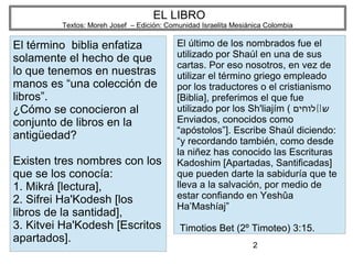 2
EL LIBRO
Textos: Moreh Josef – Edición: Comunidad Israelita Mesiánica Colombia
El término biblia enfatiza
solamente el hecho de que
lo que tenemos en nuestras
manos es “una colección de
libros”.
¿Cómo se conocieron al
conjunto de libros en la
antigüedad?
Existen tres nombres con los
que se los conocía:
1. Mikrá [lectura],
2. Sifrei Ha'Kodesh [los
libros de la santidad],
3. Kitvei Ha'Kodesh [Escritos
apartados].
El último de los nombrados fue el
utilizado por Shaúl en una de sus
cartas. Por eso nosotros, en vez de
utilizar el término griego empleado
por los traductores o el cristianismo
[Biblia], preferimos el que fue
utilizado por los Sh'liajím ( (]‫לוחים‬ ‫ש‬
Enviados, conocidos como
“apóstolos”]. Escribe Shaúl diciendo:
“y recordando también, como desde
la niñez has conocido las Escrituras
Kadoshim [Apartadas, Santificadas]
que pueden darte la sabiduría que te
lleva a la salvación, por medio de
estar confiando en Yeshûa
Ha’Mashíaj”
Timotios Bet (2º Timoteo) 3:15.
 