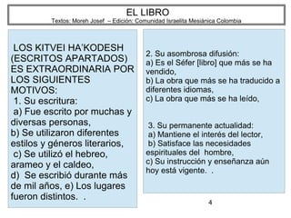4
EL LIBRO
Textos: Moreh Josef – Edición: Comunidad Israelita Mesiánica Colombia
LOS KITVEI HA’KODESH
(ESCRITOS APARTADOS)
ES EXTRAORDINARIA POR
LOS SIGUIENTES
MOTIVOS:
1. Su escritura:
a) Fue escrito por muchas y
diversas personas,
b) Se utilizaron diferentes
estilos y géneros literarios,
c) Se utilizó el hebreo,
arameo y el caldeo,
d) Se escribió durante más
de mil años, e) Los lugares
fueron distintos. .
2. Su asombrosa difusión:
a) Es el Séfer [libro] que más se ha
vendido,
b) La obra que más se ha traducido a
diferentes idiomas,
c) La obra que más se ha leído,
3. Su permanente actualidad:
a) Mantiene el interés del lector,
b) Satisface las necesidades
espirituales del hombre,
c) Su instrucción y enseñanza aún
hoy está vigente. .
 