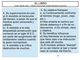 5
EL LIBRO
Textos: Moreh Josef – Edición: Comunidad Israelita Mesiánica Colombia
4. Su supervivencia sin par:
a) A resistido al transcurso
del tiempo, a pesar de que el
hombre quiso censurarla y
callarla,
b) A resistido a la más
despiadada persecución que
comenzó en el siglo III E.C.
por parte del surgimiento del
cristianismo católico cuando
la quiso monopolizar,
c) A resistido a la crítica
destructiva de muchos.
5. Su objetiva franquez
a a) Continuamente confronta
al hombre (mujer, joven, viejo,
etc.),
b) Nos enseña el camino por
donde debemos ir a fin de no
desviarnos, c) Es simple, clara
y objetiva.
6. Su benéfica influencia
a) Hay bienestar en la persona
que hace caso a la instrucción
que está allí escrita,
b) El hombre obtiene “libertad”
en su ser interior al leer y hacer
caso al consejo del Eterno.
 