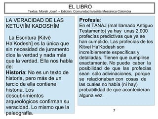 7
EL LIBRO
Textos: Moreh Josef – Edición: Comunidad Israelita Mesiánica Colombia
LA VERACIDAD DE LAS
KETUVIÍM KADOSHÍM
La Escritura [Kitvê
Ha’Kodesh] es la única que
sin necesidad de juramento
dice la verdad y nada más
que la verdad. Ella nos habla
de:
Historia: No es un texto de
historia, pero más de un
tercio de ella contiene
historia. Los
descubrimientos
arqueológicos confirman su
veracidad. Lo mismo que la
paleografía.
Profesía:
En el TANAJ (mal llamado Antiguo
Testamento) ya hay unas 2.000
profecías predictivas que ya se
han cumplido. Las profecías de los
Kitvei Ha’Kodesh son
increíblemente específicas y
detalladas. Tienen que cumplirse
exactamente. No puede caber la
posibilidad de que las profecías
sean sólo adivinaciones, porque
se relacionaban con cosas de
las cuales no había (ni hay)
probabilidad de que acontecieran
alguna vez.
 