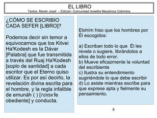 8
EL LIBRO
Textos: Moreh Josef – Edición: Comunidad Israelita Mesiánica Colombia
¿CÓMO SE ESCRIBIO
CADA SEFER [LIBRO]?
Podemos decir sin temor a
equivocarnos que los Kitvei
Ha'Kodesh es la Dávar
[Palabra] que fue transmitida
a través del Ruaj Ha'Kodesh
[soplo de santidad] a cada
escritor que el Eterno quiso
utilizar. Es por así decirlo, la
revelación divina escrita para
el hombre, y la regla infalible
de emunáh ( ) [‫אמונה‬fe
obediente] y conducta.
Elohím hiso que los hombres por
Él escogidos:
a) Escriban todo lo que Él les
revela o sugiere, librándolos a
ellos de todo error.
b) Mueve eficazmente la voluntad
del escribiente
c) Ilustra su entendimiento
sugiriéndole lo que debe escribir
d) Lo asiste mientras escribe para
que exprese apta y fielmente su
pensamiento.
 