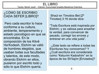 9
EL LIBRO
Textos: Moreh Josef – Edición: Comunidad Israelita Mesiánica Colombia
¿CÓMO SE ESCRIBIO
CADA SEFER [LIBRO]?
Pero cada escritor lo hace
conforme a su cultura,
ambiente, temperamento y
estado psicológico en que se
encontraba. En la
composición de los Kitvê
Ha’Kodesh, Elohím se valió
de hombres elegidos, que
usaban todas sus facultades
y talentos, de este modo,
obrando Elohím en ellos,
pusieron por escrito todo y
sólo lo que Elohím quería.
Shaúl en Timotios Bet [2º
Timoteo] 3:16 donde dice:
“Toda Escritura está inspirada por
Elohím, y es valiosa para enseñar
la verdad, para convencer de
pecado, corregir los errores y
entrenar en una vida justa”.
: ¿Este texto se refiere a todas las
Escrituras hoy conocemos? Y
¿Cuál escritura era considerada
como “Ketuvím Kadoshím” en la
época de los Sh'liajím [Enviados]?
 