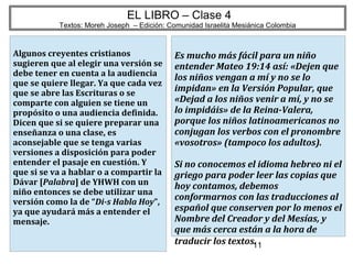 11
EL LIBRO – Clase 4
Textos: Moreh Joseph – Edición: Comunidad Israelita Mesiánica Colombia
Algunos creyentes cristianos
sugieren que al elegir una versión se
debe tener en cuenta a la audiencia
que se quiere llegar. Ya que cada vez
que se abre las Escrituras o se
comparte con alguien se tiene un
propósito o una audiencia definida.
Dicen que si se quiere preparar una
enseñanza o una clase, es
aconsejable que se tenga varias
versiones a disposición para poder
entender el pasaje en cuestión. Y
que si se va a hablar o a compartir la
Dávar [Palabra] de YHWH con un
niño entonces se debe utilizar una
versión como la de “Di-s Habla Hoy”,
ya que ayudará más a entender el
mensaje.
Es mucho más fácil para un niño
entender Mateo 19:14 así: «Dejen que
los niños vengan a mí y no se lo
impidan» en la Versión Popular, que
«Dejad a los niños venir a mí, y no se
lo impidáis» de la Reina-Valera,
porque los niños latinoamericanos no
conjugan los verbos con el pronombre
«vosotros» (tampoco los adultos).
Si no conocemos el idioma hebreo ni el
griego para poder leer las copias que
hoy contamos, debemos
conformarnos con las traducciones al
español que conserven por lo menos el
Nombre del Creador y del Mesías, y
que más cerca están a la hora de
traducir los textos.
 