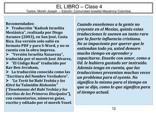 12
EL LIBRO – Clase 4
Textos: Moreh Joseph – Edición: Comunidad Israelita Mesiánica Colombia
Recomendados:
Traducción “Kadosh Israelita
Mesiánica”, realizada por Diego
Ascunce (2003), en San José, Costa
Rica. Esa versión solo salió en
formato PDF y para S-Word, y no se
cuenta con la obra impresa.
“Versión Israelita Nazarena”,
traducida por el moreh José Alvarez,
“El Código Real” traducido por
Rav Ben Avraham,
La traducción conocida como las
“Escritura del Nombre Verdadero”.
“La Torót ha'Rabí Yeshûa y los
Kitvê ha'Talmidím Rishoním”
[“Enseñanzas del Rabí Yeshûa y los
Escritos de los Primeros Discípulos”],
con comentarios, números guías,
escrito y editado por el moreh Yosef.
Cuando enseñemos a la gente no
creyente en el Mesías, quizás estas
traducciones le suenen un tanto raro
por la fuerte influencia cristiana.
No se impaciente por querer que le
entiendan todo ya, usted demoro
mucho tiempo en aprender y
capacitarse. Enseñe con amor, como a
Ud. le hubiera gustado ser instruido.
Además tenga en cuenta, que las
traducciones presentan muchas veces
un problema para el oyente. No
significa lo mismo para el tiempo en
que se dijo, como lo que significa para
el tiempo actual.
 