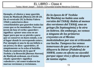 13
EL LIBRO – Clase 4
Textos: Moreh Joseph – Edición: Comunidad Israelita Mesiánica Colombia
Ejemplo, el clásico y muy querido
texto de Matityah [Mateo] 28:18-20.
En el versículo 20, la Reina Valera
1960 y anteriores dice:
«enseñándoles que guarden todas las
cosas que os he mandado». Para un
joven de hoy el verbo «guardar»
significa: «poner una cosa en un
lugar para que no se pierda o para
que se conserve en buen estado, o en
el lugar donde le corresponde estar».
Por ejemplo si uno le da un folleto a
un joven y le dice: «guárdelo», él
simplemente se lo echa al bolsillo.
Todo lo contrario de lo que R'
Yeshûa y la Besoráh [Buenas Nuevas]
de Matityah ordenan, en el texto
citado «guardar» significa
«obedecer», tal como traducen las
nuevas versiones y revisiones.
En la época de R' Yeshûa
Ha'Mashíaj no había una sola
versión del TANAJ. Había al menos
dos versiones del TANAJ, una en
griego (la Septuaginta) y la otra
en hebreo. Sin embargo, no vemos
a ninguno de los primeros
creyentes en el Mesías
molestándose por eso ni criticando
ese hecho. Tampoco los vemos
temerosos de que se perdiera o se
diluyera la Dávar [Palabra] de
YHWH, como en efecto no sucedió
porque sigue viva y eficaz después
de tantos siglos.
 