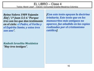 16
EL LIBRO – Clase 4
Textos: Moreh Josef – Edición: Comunidad Israelita Mesiánica Colombia
Reina Valera 1989 Yojanán
Álef / 1º Juan 5:5-6 “Porque
tres son los que dan testimonio
en el cielo: el Padre, el Verbo y
el Espíritu Santo; y estos tres
son uno”.
Kadosh Israelita Mesiánica
“Hay tres testigos”.
[Con este texto apoyan la doctrina
trinitaria. Este texto que en los
manuscritos más antiguos no
aparece, fue añadido en las copias
realizadas por el cristianismo
católico].
 