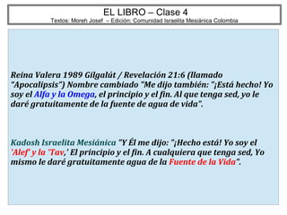 17
EL LIBRO – Clase 4
Textos: Moreh Josef – Edición: Comunidad Israelita Mesiánica Colombia
Reina Valera 1989 Gilgalút / Revelación 21:6 (llamado
“Apocalipsis”) Nombre cambiado "Me dijo también: "¡Está hecho! Yo
soy el Alfa y la Omega, el principio y el fin. Al que tenga sed, yo le
daré gratuitamente de la fuente de agua de vida".
Kadosh Israelita Mesiánica "Y Él me dijo: "¡Hecho está! Yo soy el
'Alef' y la 'Tav,' El principio y el fin. A cualquiera que tenga sed, Yo
mismo le daré gratuitamente agua de la Fuente de la Vida".
 