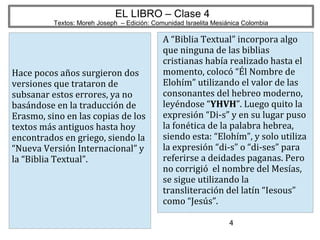 4
EL LIBRO – Clase 4
Textos: Moreh Joseph – Edición: Comunidad Israelita Mesiánica Colombia
Hace pocos años surgieron dos
versiones que trataron de
subsanar estos errores, ya no
basándose en la traducción de
Erasmo, sino en las copias de los
textos más antiguos hasta hoy
encontrados en griego, siendo la
“Nueva Versión Internacional” y
la “Biblia Textual”.
A “Biblia Textual” incorpora algo
que ninguna de las biblias
cristianas había realizado hasta el
momento, colocó “Él Nombre de
Elohím” utilizando el valor de las
consonantes del hebreo moderno,
leyéndose “YHVH”. Luego quito la
expresión “Di-s” y en su lugar puso
la fonética de la palabra hebrea,
siendo esta: “Elohím”, y solo utiliza
la expresión “di-s” o “di-ses” para
referirse a deidades paganas. Pero
no corrigió el nombre del Mesías,
se sigue utilizando la
transliteración del latín “Iesous”
como “Jesús”.
 
