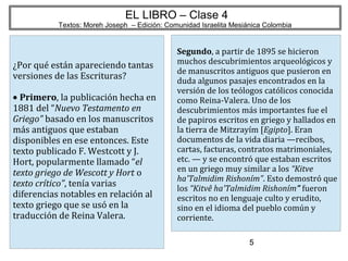 5
EL LIBRO – Clase 4
Textos: Moreh Joseph – Edición: Comunidad Israelita Mesiánica Colombia
¿Por qué están apareciendo tantas
versiones de las Escrituras?
• Primero, la publicación hecha en
1881 del “Nuevo Testamento en
Griego” basado en los manuscritos
más antiguos que estaban
disponibles en ese entonces. Este
texto publicado F. Westcott y J.
Hort, popularmente llamado “el
texto griego de Wescott y Hort o
texto crítico”, tenía varias
diferencias notables en relación al
texto griego que se usó en la
traducción de Reina Valera.
Segundo, a partir de 1895 se hicieron
muchos descubrimientos arqueológicos y
de manuscritos antiguos que pusieron en
duda algunos pasajes encontrados en la
versión de los teólogos católicos conocida
como Reina-Valera. Uno de los
descubrimientos más importantes fue el
de papiros escritos en griego y hallados en
la tierra de Mitzrayím [Egipto]. Eran
documentos de la vida diaria —recibos,
cartas, facturas, contratos matrimoniales,
etc. — y se encontró que estaban escritos
en un griego muy similar a los “Kitve
ha'Talmidim Rishoním”. Esto demostró que
los “Kitvê ha'Talmidim Rishoním” fueron
escritos no en lenguaje culto y erudito,
sino en el idioma del pueblo común y
corriente.
 